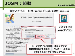 27
実行ファイル C:¥Program Files¥JOSM¥josm.exe
JOSM：起動 ※Windowsの場合
デスクトップ
JOSMアイコン
※「プラグインを更新」ポップアップ
起動時に表示する場合 → インストール後は
「更新をスキップ」クリックでOK
 