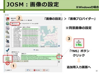 32
「画像の設定」＞「画像プロバイダー」
※背景画像の設定　　
「TMS」ボタン
クリック
追加用入力画面へ
JOSM：画像の設定 ※Windowsの場合
1
２
３
 