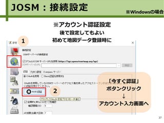 37
※アカウント認証設定
後で設定してもよい
初めて地図データ登録時に
「今すぐ認証」
ボタンクリック
↓
アカウント入力画面へ
JOSM：接続設定 ※Windowsの場合
１
２
 