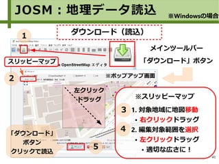 41
※スリッピーマップ
1. 対象地域に地図移動
● 右クリックドラッグ
2. 編集対象範囲を選択
● 左クリックドラッグ
● 適切な広さに！
「ダウンロード」
ボタン
クリックで読込
スリッピーマップ
左クリック
ドラッグ
JOSM：地理データ読込 ※Windowsの場合
メインツールバー
「ダウンロード」ボタン
※ポップアップ画面
１
２
３
４
５
ダウンロード（読込）
 