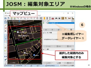 42
JOSM：編集対象エリア
選択した範囲内のみ
編集対象とする
※編集用レイヤー
データレイヤー 1
※Windowsの場合
マップビュー
６
 