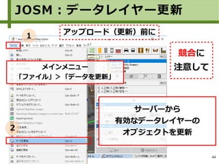 44
JOSM：データレイヤー更新
アップロード（更新）前に
メインメニュー
「ファイル」＞「データを更新」
１
２
サーバーから
有効なデータレイヤーの
オブジェクトを更新
競合に
注意して
 
