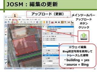 45
メインツールバー
アップロード
ボタン
クリック
※ウェイ編集
Bing航空写真を使用して
トレースした建物
●
building = yes
●
source = Bing
JOSM：編集の更新
アップロード（更新）１
 