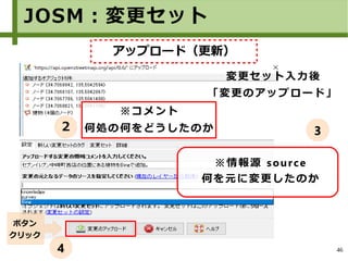 46
※情報源 source
何を元に変更したのか
変更セット入力後
「変更のアップロード」
ボタン
クリック
JOSM：変更セット
※コメント
何処の何をどうしたのか２ 3
4
アップロード（更新）
 