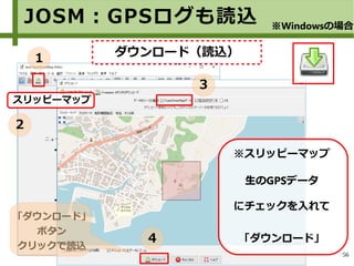 56
スリッピーマップ
JOSM：GPSログも読込 ※Windowsの場合
１
２
ダウンロード（読込）
※スリッピーマップ
生のGPSデータ
にチェックを入れて
「ダウンロード」
「ダウンロード」
ボタン
クリックで読込
３
４
 