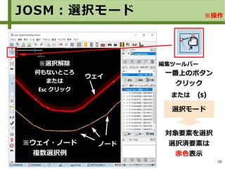 59
JOSM：選択モード
一番上のボタン
クリック
または　(s)
対象要素を選択
選択済要素は
赤色表示
選択モード
※ウェイ・ノード
複数選択例
編集ツールバー
wウェイ
ノノード
※選択解除
何もないところ
または
Esc クリック
※操作
 