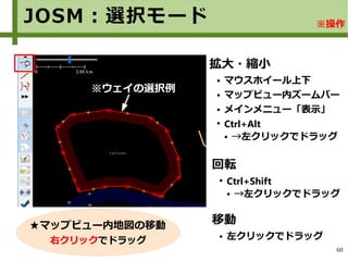 60
※ウェイの選択例
拡大・縮小
● マウスホイール上下
● マップビュー内ズームバー
● メインメニュー「表示」
●
Ctrl+Alt
● →左クリックでドラッグ
移動
● 左クリックでドラッグ
回転
●
Ctrl+Shift
● →左クリックでドラッグ
★マップビュー内地図の移動
右クリックでドラッグ
JOSM：選択モード ※操作
 