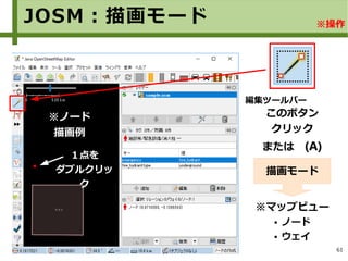 61
このボタン
クリック
または　(A)
※マップビュー
● ノード
● ウェイ
描画モード
※ノード
描画例
編集ツールバー
１点を
ダブルクリッ
ク
JOSM：描画モード ※操作
 