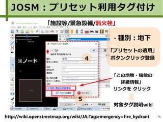76
種別：地下
「プリセットの適用」
ボタンクリック登録
「施設等/緊急設備/消火栓」
「この地物・機能の
詳細情報」
リンクを クリック
http://wiki.openstreetmap.org/wiki/JA:Tag:emergency=fire_hydrant
対象タグ説明wiki
※ノード
JOSM：プリセット利用タグ付け
４
５
 