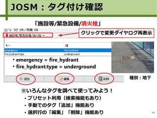 77
●
emergency = fire_hydrant
●
fire_hydrant:type = underground
「施設等/緊急設備/消火栓」
※いろんなタグを調べて使ってみよう！
● プリセット利用（検索機能もあり）
● 手動でのタグ「追加」機能あり
● 選択行の「編集」「削除」機能あり
種別：地下
JOSM：タグ付け確認
クリックで変更ダイヤログ再表示
 
