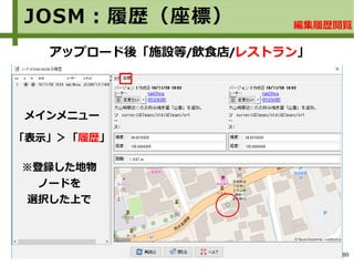 80
JOSM：履歴（座標）
アップロード後「施設等/飲食店/レストラン」
編集履歴閲覧
メインメニュー
※登録した地物
ノードを
選択した上で
「表示」＞「履歴」
 