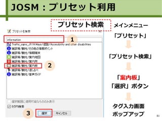 81
タグ入力画面
ポップアップ
JOSM：プリセット利用
「案内板」
「選択」ボタン
メインメニュー
「プリセット」
「プリセット検索」
プリセット検索
１
２
３
 