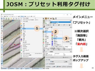 83
「プリセット」
※順次選択
「施設等」
「観光」
「案内板」
メインメニュー
タグ入力画面
ポップアップ
JOSM：プリセット利用タグ付け
１
２
３
 