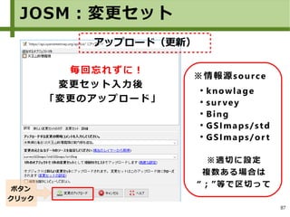 87
※情報源source
●
knowlage
●
sur vey
●
Bing
●
GSImaps/std
●
GSImaps/or t
※適切に設定
複数ある場合は
“；”等で区切って
毎回忘れずに！
変更セット入力後
「変更のアップロード」
ボタン
クリック
JOSM：変更セット
アップロード（更新）
 