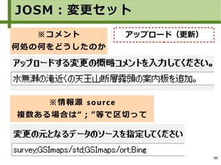 88
JOSM：変更セット
※コメント
何処の何をどうしたのか
※情報源 source
複数ある場合は“；”等で区切って
アップロード（更新）
 