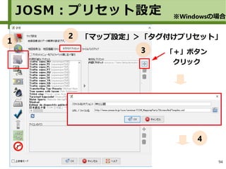 94
JOSM：プリセット設定
「マップ設定」＞「タグ付けプリセット」
「＋」ボタン
クリック
※Windowsの場合
１
2
3
4
 
