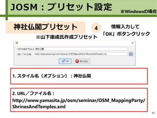 95
神社仏閣プリセット
1. スタイル名（オプション）：神社仏閣
2. URL／ファイル名：
http://www.yamasita.jp/osm/seminar/OSM_MappingParty/
ShrinesAndTemples.xml
情報入力して
「OK」ボタンクリック
情報入力して
「OK」ボタンクリック
※山下康成氏作成プリセット
JOSM：プリセット設定 ※Windowsの場合
4
 