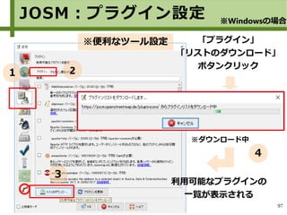 97
※便利なツール設定
※ダウンロード中
「プラグイン」
「リストのダウンロード」
ボタンクリック
利用可能なプラグインの
一覧が表示される
JOSM：プラグイン設定 ※Windowsの場合
１ 2
３
４
 