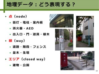 14
地理データ：どう表現する？
点（node）
街灯・電柱・案内板
消火器・AED
出入口・門・遊具・植木
線（way）
道路・階段・フェンス
並木・生垣
エリア（closed way）
建物・公園
 