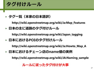 17
タグ付けルール
タグ一覧（本家の日本語訳）
http://wiki.openstreetmap.org/wiki/Ja:Map_Features
日本の主に道路のタグ付けルール
http://wiki.openstreetmap.org/wiki/Japan_tagging
日本におけるPOIのタグ付けルール
http://wiki.openstreetmap.org/wiki/Ja:Howto_Map_A
日本におけるチェーン店のname値の実例
http://wiki.openstreetmap.org/wiki/JA:Naming_sample
ルールに従ったタグ付けが大事
 