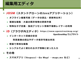 18
編集用エディタ
JOSM（スタンドアローンのJavaアプリケーション）
オ フ ラ イ ン 編集 可 能 （ デ ー タ の 読 込 ・ 更 新 時 以 外 ）
複 雑 な 編 集 ・大 量 の 既 存 地 物 の 更 新 作 業
特 殊 な タ グ 定義 ・ 独 自 プ リ セ ッ ト 情 報 や 複 数 レ イ ヤ ー の 利用
iD（ブラウザ内エディタ）
イ ン タ ー ネ ット 回 線 の 安 定
背 景 画 像 の 読 込 や デ ータ 保 存 可 能 な 状 況
軽 量 で 単 純 な編 集
シ ン プ ル で よく 使 わ れ る タ グ 情 報 に 従 っ た 入 力
その他
ス マ ホ ア プ リ（ Ves p uc c i ・ Go Ma p ! ・ ma p s . m e な ど）
h t t p s : / / w w w. o p e n s t r e e t m a p . o r g /
OpenStreetMap ウェブサイト
 