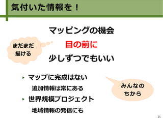 25
気付いた情報を！
マップに完成はない
追加情報は常にある
世界規模プロジェクト
地域情報の発信にも
　
マッピングの機会
目の前に
少しずつでもいい
みんなの
ちから
まだまだ
描ける
 