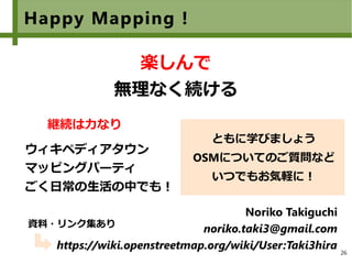 26
Happy Mapping !
　
楽しんで
無理なく続ける
ウィキペディアタウン
マッピングパーティ
ごく日常の生活の中でも！
Noriko Takiguchi
noriko.taki3@gmail.com
https://wiki.openstreetmap.org/wiki/User:Taki3hira
ともに学びましょう
OSMについてのご質問など
いつでもお気軽に！
継続は力なり
資料・リンク集あり
 