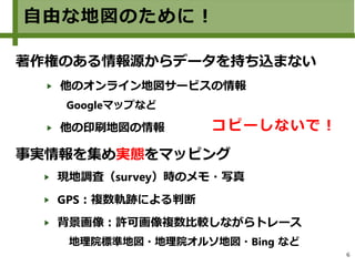 6
自由な地図のために！
著作権のある情報源からデータを持ち込まない
他のオンライン地図サービスの情報　
Googleマップなど
他の印刷地図の情報
事実情報を集め実態をマッピング
現地調査（survey）時のメモ・写真
GPS：複数軌跡による判断
背景画像：許可画像複数比較しながらトレース
　地理院標準地図・地理院オルソ地図・Bing など
コピーしないで！
 