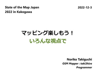 マッピング楽しもう！
いろんな視点で
State of the Map Japan
2022 in Kakogawa
2022-12-3
Noriko Takiguchi
OSM Mapper : taki3hira
Programmer
Noriko Takiguchi
OSM Mapper : taki3hira
Programmer
Noriko Takiguchi
OSM Mapper : taki3hira
Programmer
 