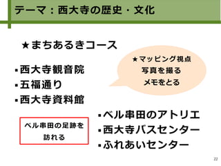 22
テーマ：西大寺の歴史・文化
★まちあるきコース
 ベル串田のアトリエ
 西大寺バスセンター
 ふれあいセンター
 西大寺観音院
 五福通り
 西大寺資料館
★マッピング視点
写真を撮る
メモをとる
ベル串田の足跡を
訪れる
 