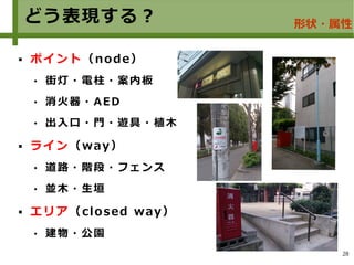 28
どう表現する？
 ポイント（node）
 街灯・電柱・案内板
 消火器・AED
 出入口・門・遊具・植木
 ライン（way）
 道路・階段・フェンス
 並木・生垣
 エリア（closed way）
 建物・公園
形状・属性
 