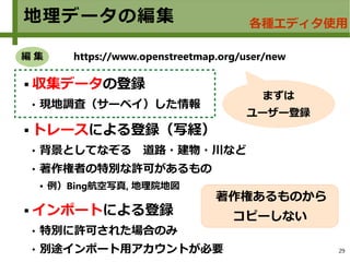 29
地理データの編集 各種エディタ使用
 収集データの登録
 現地調査（サーベイ）した情報
 トレースによる登録（写経）
 背景としてなぞる　道路・建物・川など
 著作権者の特別な許可があるもの
● 例）Bing航空写真, 地理院地図
 インポートによる登録
 特別に許可された場合のみ
 別途インポート用アカウントが必要
https://www.openstreetmap.org/user/new
まずは
ユーザー登録
編 集
著作権あるものから
コピーしない
 