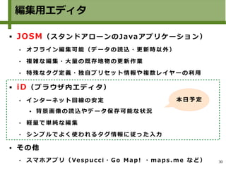 30
編集用エディタ
 JOSM（スタンドアローンのJavaアプリケーション）
 オ フ ラ イ ン 編集 可 能 （ デ ー タ の 読 込 ・ 更 新 時 以 外 ）
 複 雑 な 編 集 ・大 量 の 既 存 地 物 の 更 新 作 業
 特 殊 な タ グ 定義 ・ 独 自 プ リ セ ッ ト 情 報 や 複 数 レ イ ヤ ー の 利用
 iD（ブラウザ内エディタ）
 イ ン タ ー ネ ット 回 線 の 安 定
 背 景 画 像 の 読 込 や デ ータ 保 存 可 能 な 状 況
 軽 量 で 単 純 な編 集
 シ ン プ ル で よく 使 わ れ る タ グ 情 報 に 従 っ た 入 力
 その他
 ス マ ホ ア プ リ（ Ve s p ucc i ・ Go M a p ! ・ ma p s .m e な ど ）
本日 予 定
 
