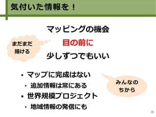 35
気付いた情報を！
 マップに完成はない
 追加情報は常にある
 世界規模プロジェクト
 地域情報の発信にも
　
マッピングの機会
目の前に
少しずつでもいい
みんなの
ちから
まだまだ
描ける
 