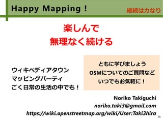 36
Happy Mapping !
　
楽しんで
無理なく続ける
ウィキペディアタウン
マッピングパーティ
ごく日常の生活の中でも！
Noriko Takiguchi
noriko.taki3@gmail.com
https://wiki.openstreetmap.org/wiki/User:Taki3hira
ともに学びましょう
OSMについてのご質問など
いつでもお気軽に！
継続は力なり
 