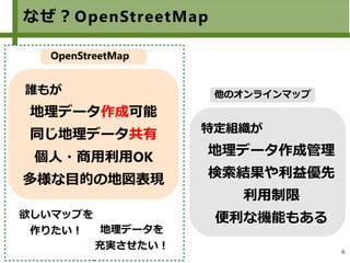 6
なぜ？OpenStreetMap
特定組織が
地理データ作成管理
検索結果や利益優先
利用制限
便利な機能もある
誰もが
地理データ作成可能
同じ地理データ共有
個人・商用利用OK
多様な目的の地図表現
OpenStreetMap
他のオンラインマップ
欲しいマップを
作りたい！ 地理データを
充実させたい！
 