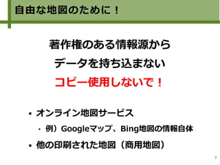 7
自由な地図のために！
著作権のある情報源から
データを持ち込まない
コピー使用しないで！
 オンライン地図サービス　
 例）Googleマップ、Bing地図の情報自体
 他の印刷された地図（商用地図）
 