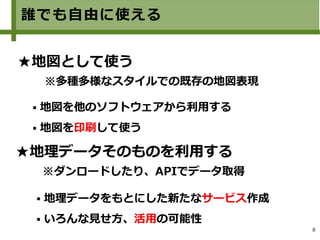 8
誰でも自由に使える
★地図として使う
※多種多様なスタイルでの既存の地図表現
★地理データそのものを利用する
※ダンロードしたり、APIでデータ取得
 地図を他のソフトウェアから利用する
 地図を印刷して使う
 地理データをもとにした新たなサービス作成
 いろんな見せ方、活用の可能性
 