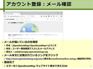 11
メールが届いているのを確認
件名：[OpenStreetMap] OpenStreetMapへようこそ
宛先：ユーザー登録画面で入力したメールアドレス
差出人：web@noreply.openstreetmap.org
メール本文に記載されているリンクをクリック
http://www.openstreetmap.org/user/{表示名}/confirm?confirm_string={確認用文字列}
登録完了
エラーなくOpenStreetMap ウェブサイト表示できたらOK
アカウント登録：メール確認
 