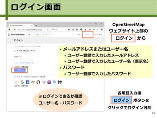 14
各項目入力後
　ログイン　ボタンを
クリックでログイン可能
メールアドレスまたはユーザー名
ユーザー登録で入力したメールアドレス
ユーザー登録で入力したユーザー名（表示名）
パスワード
ユーザー登録で入力したパスワード
※ログインできるか確認
ユーザー名・パスワード
OpenStreetMap
ウェブサイト上部の
　ログイン　から
ログイン画面
 