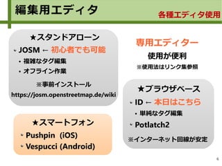 6
★ブラウザベース
ID ← 本日はこちら
● 単純なタグ編集
Potlatch2
※インターネット回線が安定
編集用エディタ 各種エディタ使用
★スタンドアローン
JOSM ← 初心者でも可能
● 複雑なタグ編集
● オフライン作業
※事前インストール
https://josm.openstreetmap.de/wiki
★スマートフォン
Pushpin (iOS)
Vespucci (Android)
専用エディター
使用が便利
※使用法はリンク集参照
 