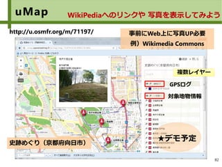 82
uMap WikiPediaへのリンクや 写真を表示してみよう
事前にWeb上に写真UP必要
例）Wikimedia Commons
http://u.osmfr.org/m/71197/
史跡めぐり（京都府向日市）
複数レイヤー
GPSログ
対象地物情報
★デモ予定
 