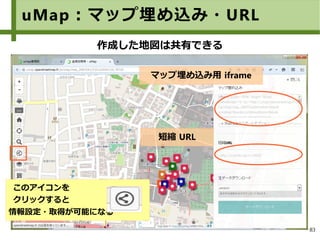 83
uMap：マップ埋め込み・URL
マップ埋め込み用 iframe
短縮 URL
作成した地図は共有できる
このアイコンを
クリックすると
情報設定・取得が可能になる
 
