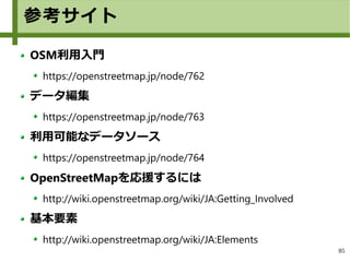 85
参考サイト
OSM利用入門
https://openstreetmap.jp/node/762
データ編集
https://openstreetmap.jp/node/763
利用可能なデータソース
https://openstreetmap.jp/node/764
OpenStreetMapを応援するには
http://wiki.openstreetmap.org/wiki/JA:Getting_Involved
基本要素
http://wiki.openstreetmap.org/wiki/JA:Elements
 
