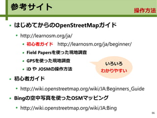 86
参考サイト
はじめてからのOpenStreetMapガイド
http://learnosm.org/ja/
初心者ガイド　http://learnosm.org/ja/beginner/
Field Papersを使った現地調査
GPSを使った現地調査
iD や JOSMの操作方法
初心者ガイド
http://wiki.openstreetmap.org/wiki/JA:Beginners_Guide
Bingの空中写真を使ったOSMマッピング
http://wiki.openstreetmap.org/wiki/JA:Bing
いろいろ
わかりやすい
操作方法
 