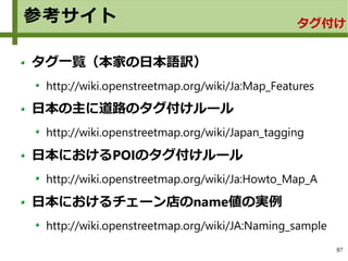 87
参考サイト タグ付け
タグ一覧（本家の日本語訳）
http://wiki.openstreetmap.org/wiki/Ja:Map_Features
日本の主に道路のタグ付けルール
http://wiki.openstreetmap.org/wiki/Japan_tagging
日本におけるPOIのタグ付けルール
http://wiki.openstreetmap.org/wiki/Ja:Howto_Map_A
日本におけるチェーン店のname値の実例
http://wiki.openstreetmap.org/wiki/JA:Naming_sample
 