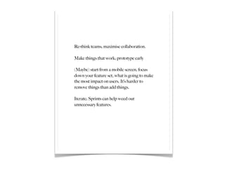 Re-think teams; maximise collaboration.

Make things that work; prototype early

(Maybe) start from a mobile screen; focus
down your feature set, what is going to make
the most impact on users. It’s harder to
remove things than add things.

Iterate; Sprints can help weed out
unnecessary features.
 