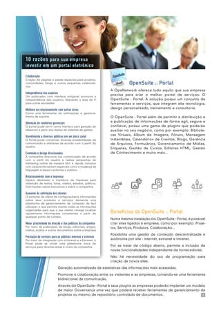 Colaboração
Criação de páginas e pastas especiais para projetos,
comunidades, blogs e outros esquemas colaborati-
vos.
Independência dos usuários
Um publicador com interface amigável promove a
independência dos usuários, liberando a área de TI
para outras atividades.
Melhora no relacionamento com outras áreas
Como uma ferramenta de solicitações e gerencia-
mento de suporte.
Obtenção de relatórios gerenciais
O portal pode servir como interface para geração de
relatórios a partir dos dados de sistemas de gestão.
Atendimento a diversos públicos em um único canal
O Portal pode concentrar diversas possibilidades de
comunicação e ofertá-las de acordo com o perfil do
usuário.
Conteúdo e design direcionados
A companhia direciona sua comunicação de acordo
com o perfil do usuário e realiza campanhas de
marketing online de maneira fácil e rápida, inclusive
com características bem especiais como a mudança da
linguagem e layout conforme o público.
Relacionamento com a imprensa
Espaço destinado a membros da imprensa para
obtenção de textos, fotos, vídeos, estudos, gráficos,
informações sobre executivos e sobre a companhia.
Aumento da satisfação dos clientes
O aumento da oferta de configurações e informações
sobre seus produtos e serviços demanda uma
plataforma de gerenciamento de conteúdo de fácil
utilização e que permita manter todas as informações
organizadas para que o seu cliente consiga localizar
rapidamente informações consistentes a partir de
qualquer ponto de contato.
Maior proximidade da direção e dos públicos da companhia
Por meio da publicação de blogs, editoriais, artigos,
vídeos, áudios e outros documentos sobre a empresa.
Prestação de serviços para os públicos internos e externos
Por meio da integração com a Intranet e a Extranet, o
Portal pode se tornar uma plataforma única de
serviços para diversas áreas e níveis da companhia.
10 razões para sua empresa
investir em um portal eletrônico
Benefícios do OpenSuite :: Portal
Numa mesma instalação do OpenSuite - Portal, é possível
criar sites ligados à empresa, como por exemplo: Proje-
tos, Serviços, Produtos, Colaboração...
Possibilita uma gestão de conteúdo descentralizada e
autônoma por site - internet, extranet e intranet.
Por se tratar de código aberto, permite a inclusão de
novas funcionalidades independente de fornecedores.
Não há necessidade do uso de programação para
criação de novos sites.
Geração automatizada de estatísticas das informações mais acessadas.
Promove a colaboração entre os visitantes e as empresas, tornando-se uma ferramenta
bidirecional de comunicação.
Através do OpenSuite - Portal e seus plugins as empresas poderão implantar um modelo
de maior Governança uma vez que poderá receber ferramentas de gerenciamento de
projetos ou mesmo de repositório controlado de documentos.
OpenSuite :: Portal
A OpeNetwork oferece tudo aquilo que sua empresa
precisa para criar o melhor portal de serviços: O
OpenSuite - Portal. A solução possui um conjunto de
ferramentas e serviços, que integram alta tecnologia,
design personalizado, treinamento e consultoria.
O OpenSuite - Portal além de permitir a distribuição e
a publicação de informações de forma ágil, segura e
confiável, possui uma gama de plugins que poderão
auxiliar no seu negócio, como por exemplo: Bibliote-
cas Virtuais, Álbum de Imagens, Fóruns, Mensagem
Instantânea, Calendários de Eventos, Blogs, Gerência
de Arquivos, Formulários, Gerenciamento de Mídias,
Enquetes, Gestão de Cursos, Editores HTML, Gestão
de Conhecimento e muito mais...
3
 