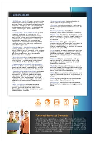 Funcionalidades sob Demanda
A OpeNetwork, especialista na solução OpenSuite, oferece serviços
de construção de novas funcionalidades de acordo com as necessi-
dades de seus clientes. Devido à alta capacidade de integração e
evolução do portal, é possível desenvolver novas aplicações como
por exemplo: telas cadastrais, relatórios dinâmicos, ou seja, a criação
de sistemas transacionais sobre a plataforma, assim como funcionali-
dades voltadas para a colaboração.
» Internacionalização: Disponibilização da
informação em diversas línguas;
» Notícias: Inserção, atualização e eliminação
de notícias por parte dos administradores do
portal;
» Galeria Multimídia: Inserção de
imagens/vídeos subdivididos em categorias;
» Portal Map: Visualização do mapa do portal
de forma simples e intuitiva para o usuário, de
modo a encontrar rapidamente a informação
pretendida;
» Calendário: Criar, gerir e pesquisar
tarefas/eventos que podem ser partilhados a
outros usuários ou grupos de usuários.
Criação de alertas para os eventos através de
email, IM e mesmo SMS;
» Chat: Cliente de Instant Messaging em AJAX
que permite aos usuários trocarem automati-
camente mensagens (através do protocolo
Jabber) com outros utilizadores autenticados
no portal;
» Webmail: Cliente webmail em AJAX que
permite a ligação a servidores IMAP. Este
cliente permite a leitura e envio de emails
diretamente do portal;
» Polls: Permite aos administradores criarem
votações de escolha múltipla e mostrarem os
seus resultados no portal. Poderão ser criadas
várias votações simultaneamente;
» Wiki: Editar documentos coletivamente com
uma linguagem de marcação muito simples e
eficaz;
» Wap: Visualização de vários componentes
do portal em dispositivos móveis;
» Newsletter: Disponibiliza periodicamente
boletins informativos a usuários registados no
portal.
» SSO (Single Sign On): Integra um sistema de
autenticação central, permite que um usuário
tenha acesso a múltiplas aplicações, bastando
para isso a introdução das suas credenciais
uma única vez, eliminando a necessidade de
futuras autenticações dentro da mesma
sessão;
» Classificação e Pesquisa Intuitiva: Capaz de
indexar e organizar as informações da
empresa possuindo mecanismo de buscas
(para refinar e filtrar as informações, suporta
palavras-chave e operadores booleanos).
Apresenta o resultado das pesquisas em
categorias de fácil compreensão e permite
visualizar descrições coerentes de objetos
antes de recuperá-los;
» Colaboração / Gestão Documental: Permite
publicar, partilhar e receber informações de
outros usuários; prevê interação entre pessoas
e grupos na organização e permite especificar
que usuários e grupos terão acesso aos
documentos e/ou objetos;
» Workflow Inteligente: Direciona automatica-
mente relatórios e documentos aos usuários
selecionados, como parte de um processo
bem definido de fluxo de informações;
» Flexibilidade na Definição das Permissões
de Acesso: Define permissões (administração
do portal) de acesso para usuários e grupos
de usuários, por meio dos perfis de usuário;
» Parametrização e Personalização: Permite ao
administrador do portal parametrizá-lo de
acordo com as políticas e expectativas da
organização. Permite também aos usuários
personalizar a sua interface para facilitar e
agilizar o acesso às informações relevantes, e
para deixá-lo mais fácil para o seu próprio
uso;
» Web Syndication: Permite a leitura de
conteúdos difundidos automaticamente
obtidos em fontes externas, assim como
disponibilizar informação existente no portal
para entidades externas;
Funcionalidades
4
 