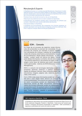 A OpeNetwork disponibiliza suas soluções baseadas em frameworks Open Source, de
forma totalmente integradas. Portanto o OpenSuite - Portal serve de frontend para
acessar e manipular informações armazenadas no OpenSuite - ECM, aumentando a
segurança e praticidade sob o ponto de vista do usuário.
100% integrado ao OpenSuite :: Portal
ECM :: Conceito
Ao longo de um processo de negócios, muitas informa-
ções são produzidas ou precisam ser consultadas. Em um
processo de compras, por exemplo, é preciso trabalhar
com solicitações de compras, cotações de fornecedores,
ordens de compras, notas fiscais e, eventualmente, manuais
de procedimentos. Muitas dessas informações - as estru-
turadas - podem residir em bancos de dados. Grande
parte dessas informações, no entanto, não são estruturadas
- documentos eletrônicos, documentos em papel, faxes - e
exigem outros tipos de sistemas para serem adequada-
mente gerenciadas - sistemas de ECM (Enterprise Content
Management).
ECM é o conjunto de tecnologias destinadas a capturar,
armazenar, gerenciar, preservar e publicar conteúdos
digitais de qualquer natureza. Estes conteúdos podem ser
documentos, imagens, páginas web, relatórios, áudio e
vídeo, entre outros.
Com o ECM, todas essas informações podem ser converti-
das para o meio digital. Assim, abre-se um universo de
novas possibilidades. Documentos em papel, antes difíceis
de serem consultados, podem ser digitalizados e ficar
disponíveis através da Web. Documentos eletrônicos,
mesmo de formatos diferentes, podem ser pesquisados e
recuperados a partir de qualquer palavra de seu conteúdo.
Em resumo, o acesso às informações é enormemente facili-
tado. Como resultado, crescem a produtividade e a
eficiência da organização.
Manutenção & Suporte
A OpeNetwork possui um contrato anual de Manutenção e Suporte em modali-
dade 8x5 (horário comercial de 9:00 às 18:00hs em dias úteis), e estabelece junto
aos seus clientes para o caso de doação de licença do OpenSuite. Este contrato
tem como principais características de cobertura:
• Esclarecimento de dúvida funcional ou de uso do OpenSuite;
• Resolução de problemas técnicos sobre a plataforma OpenSuite;
• Entendimento do problema causado pelos componentes de software que
compõe o OpenSuite, suas causas e alternativas de soluções;
• Solução de falhas no OpenSuite;
• Problemas de funcionamento dos programas e/ou funções existentes no
software que fazem com que ele não se comporte conforme a definição. Não
inclui o suporte a solução desenvolvida pela OpeNetwork.
5
 